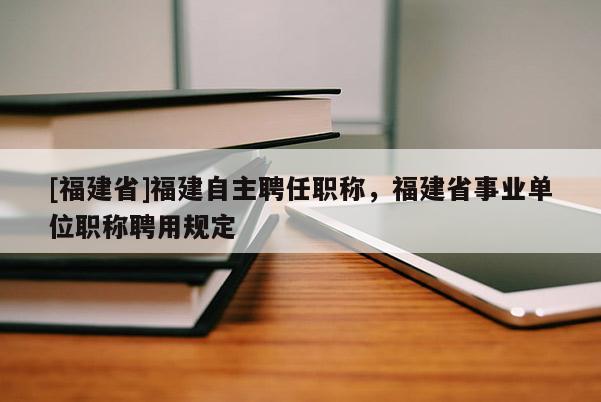 [福建省]福建自主聘任職稱，福建省事業(yè)單位職稱聘用規(guī)定