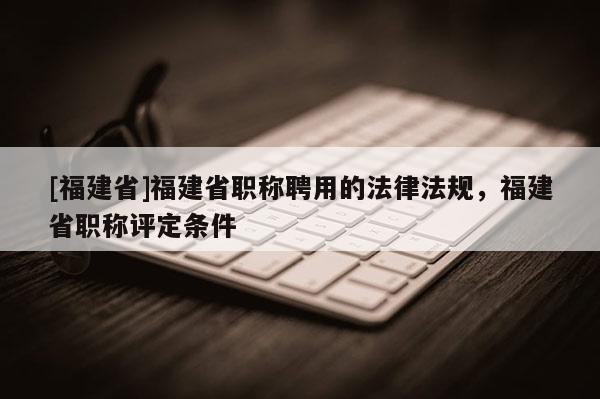 [福建省]福建省職稱聘用的法律法規(guī)，福建省職稱評定條件