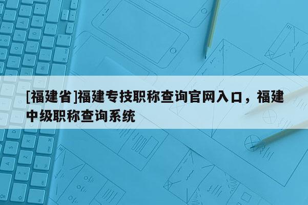 [福建省]福建專技職稱查詢官網(wǎng)入口，福建中級職稱查詢系統(tǒng)