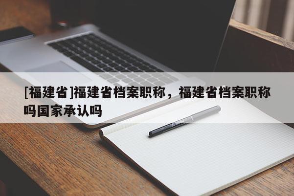 [福建省]福建省檔案職稱，福建省檔案職稱嗎國家承認嗎