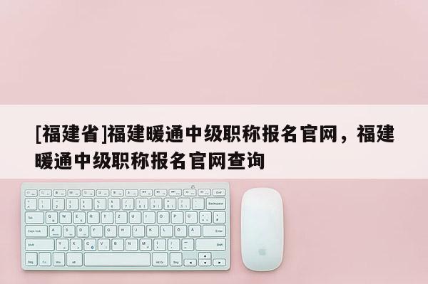 [福建省]福建暖通中級職稱報名官網(wǎng)，福建暖通中級職稱報名官網(wǎng)查詢