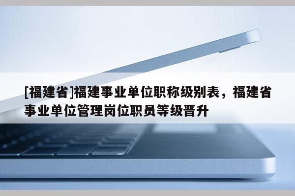 [福建省]福建事業(yè)單位職稱級(jí)別表，福建省事業(yè)單位管理崗位職員等級(jí)晉升