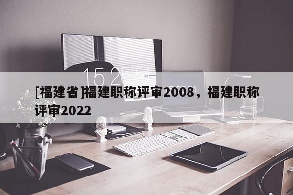 [福建省]福建職稱評(píng)審2008，福建職稱評(píng)審2022