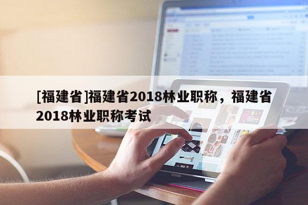 [福建省]福建省2018林業(yè)職稱，福建省2018林業(yè)職稱考試