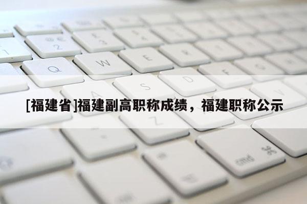 [福建省]福建副高職稱(chēng)成績(jī)，福建職稱(chēng)公示