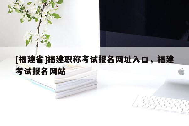 [福建省]福建職稱考試報(bào)名網(wǎng)址入口，福建考試報(bào)名網(wǎng)站