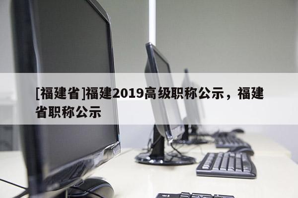 [福建省]福建2019高級職稱公示，福建省職稱公示