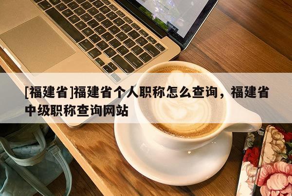 [福建省]福建省個(gè)人職稱怎么查詢，福建省中級(jí)職稱查詢網(wǎng)站