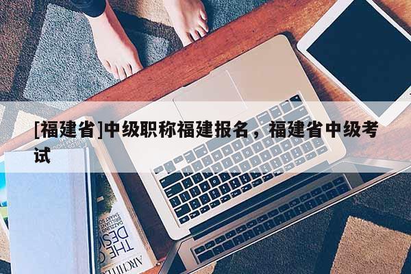 [福建省]中級職稱福建報名，福建省中級考試