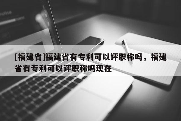[福建省]福建省有專利可以評(píng)職稱嗎，福建省有專利可以評(píng)職稱嗎現(xiàn)在