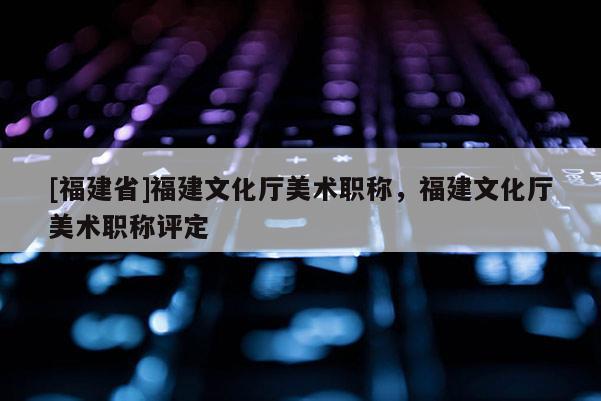 [福建省]福建文化廳美術(shù)職稱(chēng)，福建文化廳美術(shù)職稱(chēng)評(píng)定