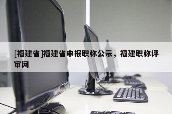 [福建省]福建省申報職稱公示，福建職稱評審網(wǎng)
