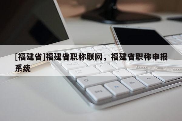 [福建省]福建省職稱聯(lián)網(wǎng)，福建省職稱申報系統(tǒng)