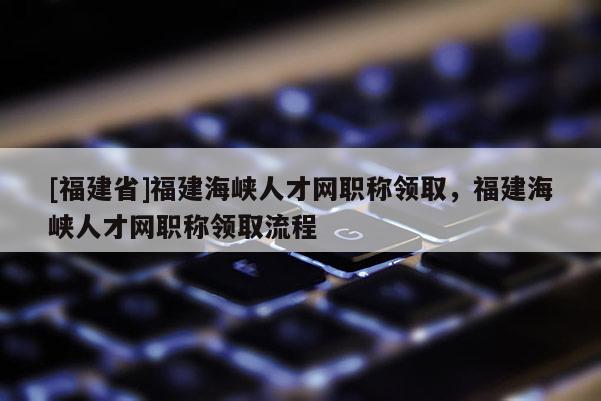 [福建省]福建海峽人才網(wǎng)職稱領(lǐng)取，福建海峽人才網(wǎng)職稱領(lǐng)取流程