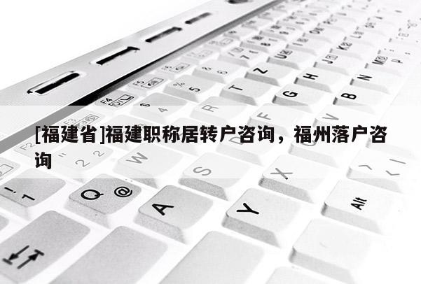 [福建省]福建職稱居轉(zhuǎn)戶咨詢，福州落戶咨詢
