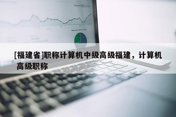 [福建省]職稱計(jì)算機(jī)中級(jí)高級(jí)福建，計(jì)算機(jī) 高級(jí)職稱