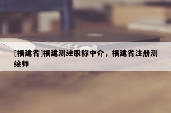 [福建省]福建測(cè)繪職稱(chēng)中介，福建省注冊(cè)測(cè)繪師