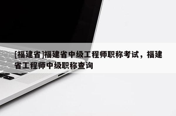 [福建省]福建省中級工程師職稱考試，福建省工程師中級職稱查詢