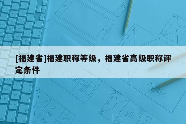 [福建省]福建職稱等級，福建省高級職稱評定條件