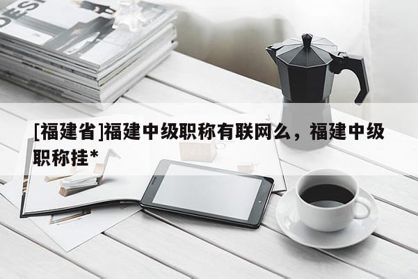 [福建省]福建中級職稱有聯(lián)網(wǎng)么，福建中級職稱掛*
