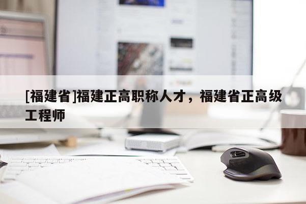 [福建省]福建正高職稱人才，福建省正高級工程師