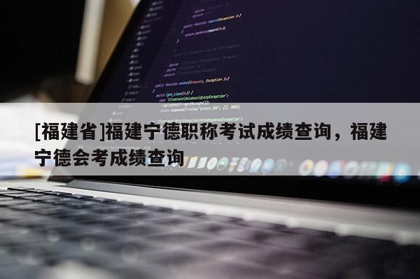 [福建省]福建寧德職稱考試成績(jī)查詢，福建寧德會(huì)考成績(jī)查詢