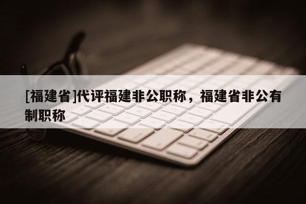 [福建省]代評(píng)福建非公職稱，福建省非公有制職稱