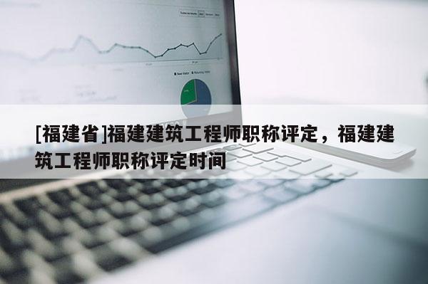 [福建省]福建建筑工程師職稱評定，福建建筑工程師職稱評定時間