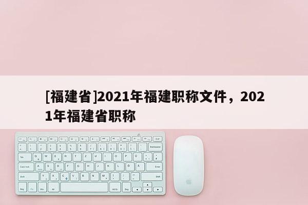 [福建省]2021年福建職稱文件，2021年福建省職稱