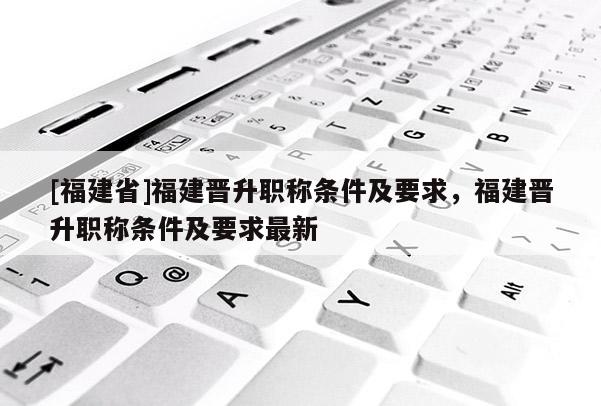 [福建省]福建晉升職稱條件及要求，福建晉升職稱條件及要求最新