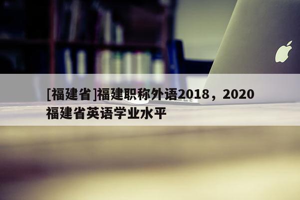 [福建省]福建職稱外語2018，2020福建省英語學業(yè)水平