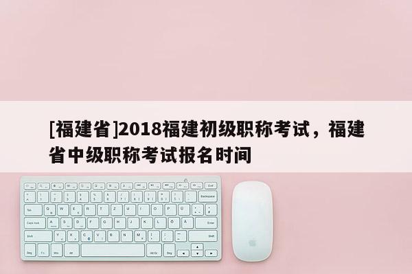 [福建省]2018福建初級職稱考試，福建省中級職稱考試報名時間