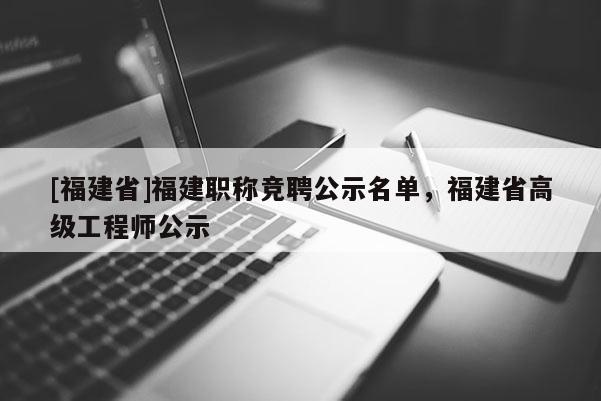 [福建省]福建職稱競聘公示名單，福建省高級工程師公示