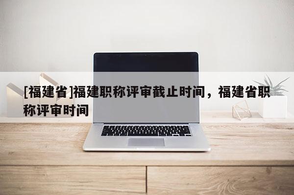 [福建省]福建職稱評審截止時間，福建省職稱評審時間