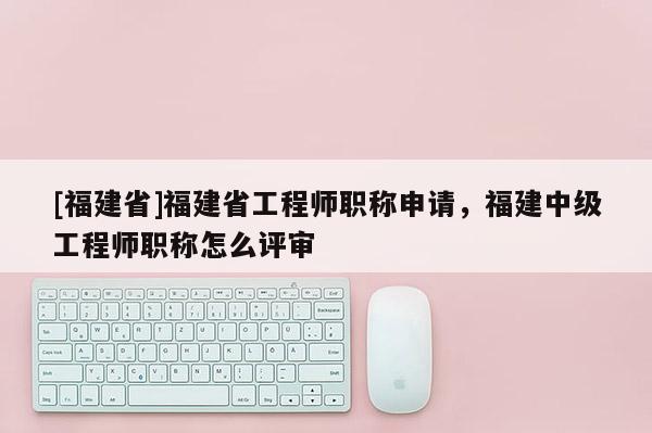 [福建省]福建省工程師職稱申請，福建中級工程師職稱怎么評審