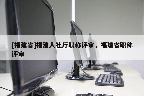 [福建省]福建人社廳職稱評審，福建省職稱評審