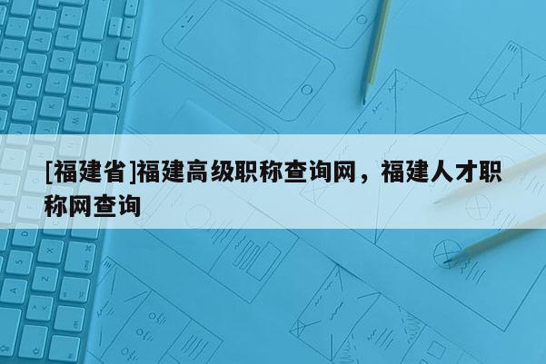 [福建省]福建高級職稱查詢網(wǎng)，福建人才職稱網(wǎng)查詢