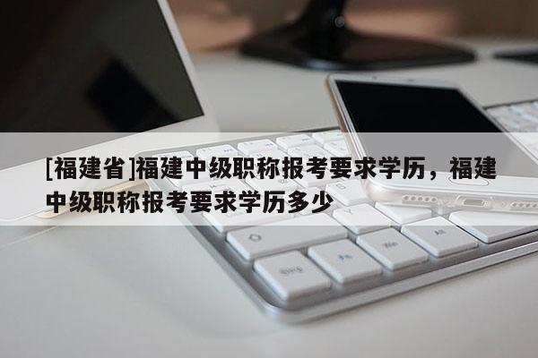 [福建省]福建中級(jí)職稱(chēng)報(bào)考要求學(xué)歷，福建中級(jí)職稱(chēng)報(bào)考要求學(xué)歷多少