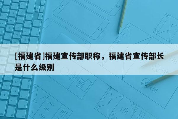 [福建省]福建宣傳部職稱，福建省宣傳部長(zhǎng)是什么級(jí)別