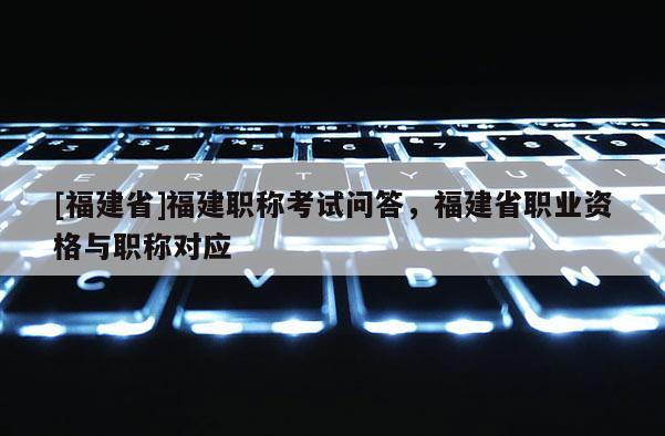 [福建省]福建職稱考試問答，福建省職業(yè)資格與職稱對應(yīng)