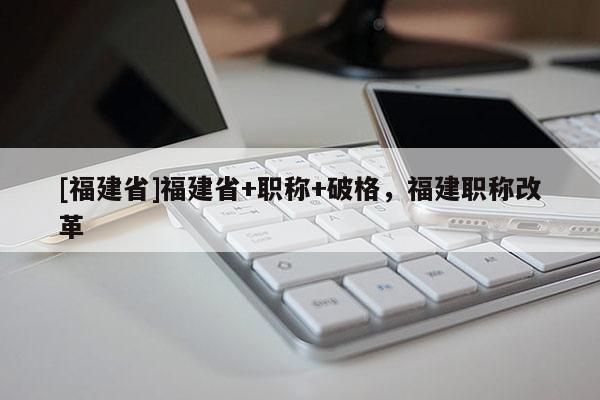[福建省]福建省+職稱+破格，福建職稱改革