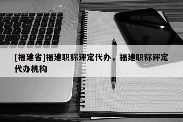 [福建省]福建職稱評(píng)定代辦，福建職稱評(píng)定代辦機(jī)構(gòu)