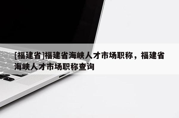[福建省]福建省海峽人才市場(chǎng)職稱，福建省海峽人才市場(chǎng)職稱查詢