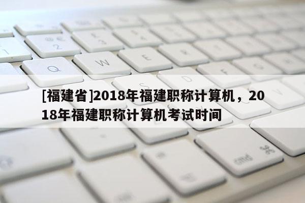 [福建省]2018年福建職稱計(jì)算機(jī)，2018年福建職稱計(jì)算機(jī)考試時(shí)間