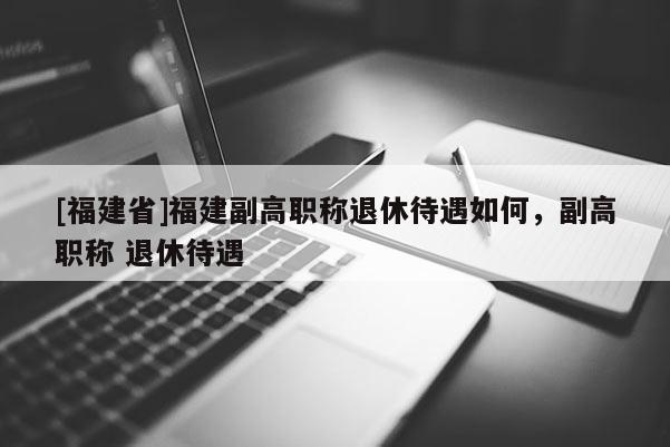 [福建省]福建副高職稱退休待遇如何，副高職稱 退休待遇