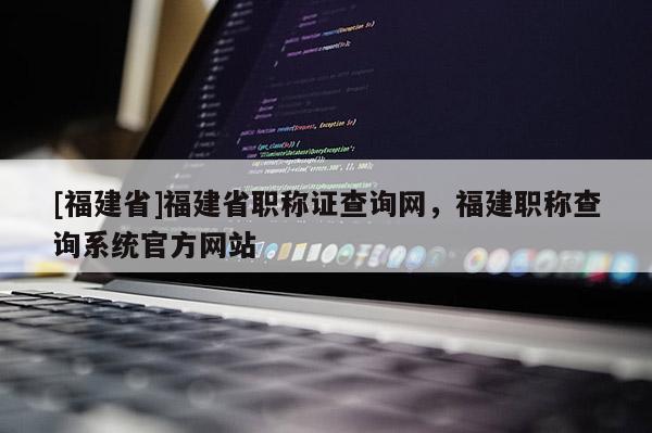 [福建省]福建省職稱證查詢網(wǎng)，福建職稱查詢系統(tǒng)官方網(wǎng)站