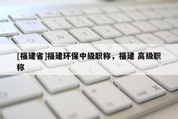 [福建省]福建環(huán)保中級(jí)職稱(chēng)，福建 高級(jí)職稱(chēng)