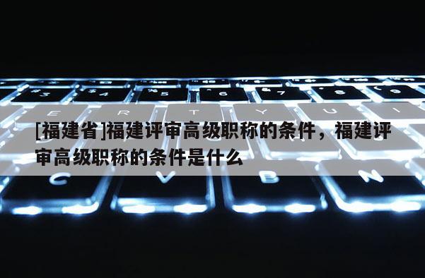 [福建省]福建評(píng)審高級(jí)職稱的條件，福建評(píng)審高級(jí)職稱的條件是什么