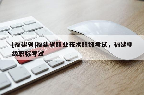 [福建省]福建省職業(yè)技術職稱考試，福建中級職稱考試