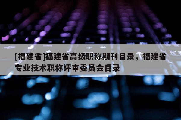 [福建省]福建省高級(jí)職稱(chēng)期刊目錄，福建省專(zhuān)業(yè)技術(shù)職稱(chēng)評(píng)審委員會(huì)目錄